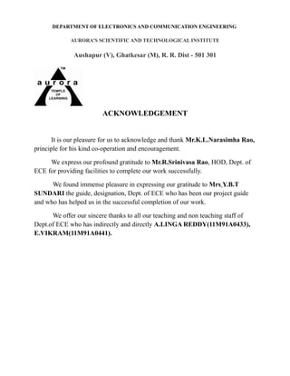 DEPARTMENT OF ELECTRONICS AND COMMUNICATION ENGINEERING
AURORA’S SCIENTIFIC AND TECHNOLOGICAL INSTITUTE
Aushapur (V), Ghatkesar (M), R. R. Dist - 501 301
ACKNOWLEDGEMENT
It is our pleasure for us to acknowledge and thank Mr.K.L.Narasimha Rao,
principle for his kind co-operation and encouragement.
We express our profound gratitude to Mr.R.Srinivasa Rao, HOD, Dept. of
ECE for providing facilities to complete our work successfully.
We found immense pleasure in expressing our gratitude to Mrs Y.B.T
SUNDARI the guide, designation, Dept. of ECE who has been our project guide
and who has helped us in the successful completion of our work.
We offer our sincere thanks to all our teaching and non teaching staff of
Dept.of ECE who has indirectly and directly A.LINGA REDDY(11M91A0433),
E.VIKRAM(11M91A0441).
 