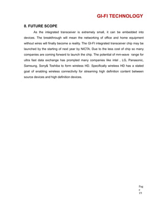 GI-FI TECHNOLOGY
8. FUTURE SCOPE
As the integrated transceiver is extremely small, it can be embedded into
devices. The breakthrough will mean the networking of office and home equipment
without wires will finally become a reality. The GI-FI integrated transceiver chip may be
launched by the starting of next year by NICTA. Due to the less cost of chip so many
companies are coming forward to launch the chip. The potential of mm-wave range for
ultra fast data exchange has prompted many companies like intel , LG, Panasonic,
Samsung, Sony& Toshiba to form wireless HD. Specifically wireless HD has a stated
goal of enabling wireless connectivity for streaming high definition content between
source devices and high definition devices.
Pag
e
19
 