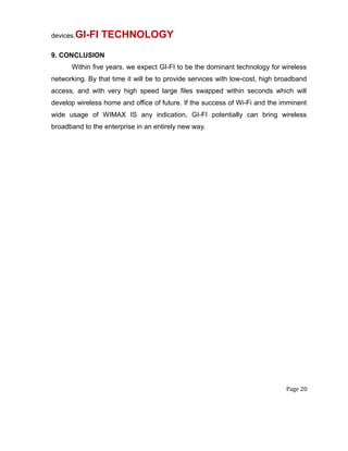 devices.GI-FI TECHNOLOGY
9. CONCLUSION
Within five years, we expect GI-FI to be the dominant technology for wireless
networking. By that time it will be to provide services with low-cost, high broadband
access, and with very high speed large files swapped within seconds which will
develop wireless home and office of future. If the success of Wi-Fi and the imminent
wide usage of WIMAX IS any indication, GI-FI potentially can bring wireless
broadband to the enterprise in an entirely new way.
Page 20
 