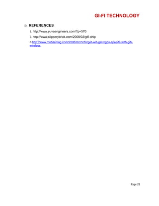 GI-FI TECHNOLOGY
10. REFERENCES
1. http://www.yuvaengineers.com/?p=570
2. http://www.slipperybrick.com/2008/02/gifi-chip
3.http://www.mobilemag.com/2008/02/22/forget-wifi-get-5gps-speeds-with-gifi-
wireless.
Page 21
 