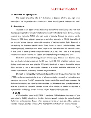 GI-FI TECHNOLOGY
1.1 Reasons for opting GI-FI:
The reason for pushing into GI-FI technology is because of slow rate, high power
consumption, low range of frequency operations of earlier technologies i.e. Bluetooth and Wi-Fi.
1.2 Bluetooth:
Bluetooth is an open wireless technology standard for exchanging data over short
distances (using short wavelength radio transmissions) from fixed and mobile devices, creating
personal area networks (PANs) with high levels of security. Created by telecoms vendor
Ericsson in 1994, it was originally conceived as a wireless alternative to RS-232 data cables. It
can connect several devices, overcoming problems of synchronization. Today Bluetooth is
managed by the Bluetooth Special Interest Group. Bluetooth uses a radio technology called
frequency-hopping spread spectrum, which chops up the data being sent and transmits chunks
of it on up to 79 bands (1 MHz each) in the range 2402-2480 MHz . This is in the globally
unlicensed Industrial, Scientific and Medical 2.4 GHz short-range radio frequency band.
Bluetooth is a wireless technology standard for exchanging data over short distances (using
short-wavelength radio transmissions in the ISM band from 2400–2480 MHz) from fixed and mobile
devices, creating personal area networks (PANs) with high levels of security. Created by telecom
vendor Ericsson in 1994, it was originally conceived as a wireless alternative data cables. It can
connect several devices, overcoming problems of synchronization.
Bluetooth is managed by the Bluetooth Special Interest Group, which has more than
17,000 member companies in the areas of telecommunication, computing, networking, and
consumer electronics. The SIG oversees the development of the specification, manages the
qualification program, and protects the trademarks. To be marketed as a Bluetooth device, it
must be qualified to standards defined by the SIGA network of patents is required to
implement the technology and are licensed only for those qualifying devices.
1.3 WI-FI
Wi-Fi technology builds on IEEE 802.11 standards. Wi-Fi allows the deployment of local
area networks (LANs) without wires for client devices, typically reducing the costs of network
deployment and expansion. Spaces where cables cannot be run, such as outdoor areas and
historical buildings, can host wireless LANs. As of 2010 manufacturers are building wireless
Page 3
 