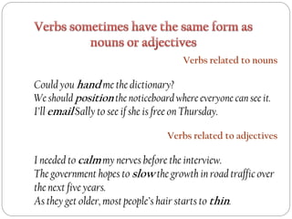 Verbs related to nouns
Could you hand me the dictionary?
We should position the noticeboard where everyone can see it.
I’ll email Sally to see if she is free on Thursday.
Verbs related to adjectives
I needed to calm my nerves before the interview.
The government hopes to slow the growth in road traffic over
the next five years.
As they get older, most people’s hair starts to thin.
 