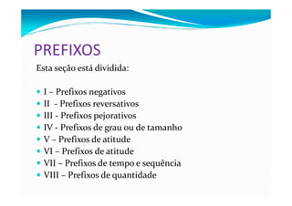 PREFIXOS
Esta seção está dividida:
I – Prefixos negativos
II - Prefixos reversativosII - Prefixos reversativos
III - Prefixos pejorativos
IV - Prefixos de grau ou de tamanho
V – Prefixos de atitude
VI – Prefixos de atitude
VII – Prefixos de tempo e sequência
VIII – Prefixos de quantidade
 