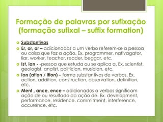 Formação de palavras por sufixação
(formação sufixal – suffix formation)
 Substantivos
 Er, or, ar – adicionados a um verbo referem-se a pessoa
ou coisa que faz a ação. Ex. programmer, nativagator,
liar, worker, teacher, reader, beggar, etc.
 Ist, ian - -pessoa que estuda ou se aplica a. Ex. scientist,
geologist, analist, politician, musician, etc.
 Ion (ation / ition) – forma substantivos de verbos. Ex.
action, addition, construction, observation, definition,
etc.
 Ment , ance, ence – adicionados a verbos significam
ação de ou resultado da ação de. Ex. development,
performance, residence, commitment, interference,
occurence, etc.
 