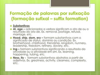 Formação de palavras por sufixação
(formação sufixal – suffix formation)
 Substantivos
 Al, age – adicionados a verbos significam o ato de ou o
resultado do ato de. Ex. removal, postage, refusal,
marriage, etc.
 Hood, ship, dom, ery – formam substantivos com o
significado de status, domínio ou condição. Ex.
brotherhood, childhood, friendship, kingdom, nunnery,
leadership, freedom, refinery, slavery, etc.
 Ing – formam substantivos significando o resultado da
atividade ou a atividade em sim. Ex. learning,
happening, tubing, etc.
 Ness, ity - formam substantivos abstratos a partir de
adjetivos. Ex. greatness, activity, clearness, complexity,
etc.
 