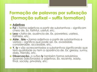 Formação de palavras por sufixação
(formação sufixal – suffix formation)
 Adjetivos
 Ful – forma adjetivos a partir de substantivos – significam
cheio de. Ex. faithful, usefull, etc.
 Less – falta de, ausência de. Ex. powerless, useless,
faithless, etc.
 Able , ible – forma adjetivos a partir de substantivos e
verbos – significa que pode ser. Ex. avoidable,
considerable, accessible, etc.
 Y, ly – são acrescentados a substantivos significando que
tem qualidade ou tem a aparência de. Ex. greasy, sunny,
daily, friendly, etc.
 Observação- o sufixo ly também forma advérbios
quando adicionados a adjetivos. Ex. recently, easily,
final, socialy, privately, etc.
 