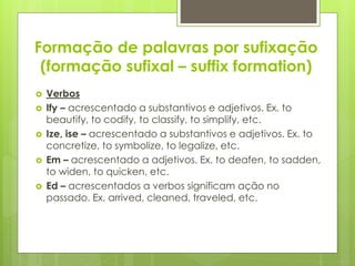 Formação de palavras por sufixação
(formação sufixal – suffix formation)
 Verbos
 Ify – acrescentado a substantivos e adjetivos. Ex. to
beautify, to codify, to classify, to simplify, etc.
 Ize, ise – acrescentado a substantivos e adjetivos. Ex. to
concretize, to symbolize, to legalize, etc.
 Em – acrescentado a adjetivos. Ex. to deafen, to sadden,
to widen, to quicken, etc.
 Ed – acrescentados a verbos significam ação no
passado. Ex. arrived, cleaned, traveled, etc.
 