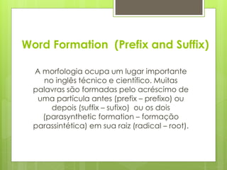 Word Formation (Prefix and Suffix)
A morfologia ocupa um lugar importante
no inglês técnico e científico. Muitas
palavras são formadas pelo acréscimo de
uma partícula antes (prefix – prefixo) ou
depois (suffix – sufixo) ou os dois
(parasynthetic formation – formação
parassintética) em sua raiz (radical – root).
 