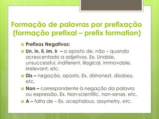 Formação de palavras por prefixação
(formação prefixal – prefix formation)
 Prefixos Negativos:
 Un, in, il, im, ir – o oposto de, não – quando
acrescentado a adjetivos. Ex. Unable,
unsuccessful, indiferent, illogical, immovable,
irrelevant, etc.
 Dis – negação, oposto. Ex. dishonest, disobey,
etc.
 Non – correspondente à negação da palavra
ou expressão. Ex. Non-scientific, non-sense, etc.
 A – falta de – Ex. acephalous, assymetry, etc.
 