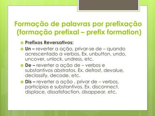Formação de palavras por prefixação
(formação prefixal – prefix formation)
 Prefixos Reversativos:
 Un – reverter a ação, privar-se de – quando
acrescentado a verbos. Ex. unbutton, undo,
uncover, unlock, undress, etc.
 De – reverter a ação de – verbos e
substantivos abstratos. Ex. defrost, devalue,
declassify, decode, etc.
 Dis – reverter a ação , privar de – verbos,
particípios e substantivos. Ex. disconnect,
displace, dissatisfaction, disappear, etc.
 
