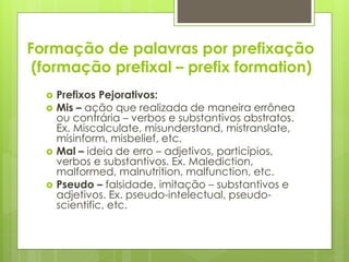 Formação de palavras por prefixação
(formação prefixal – prefix formation)
 Prefixos Pejorativos:
 Mis – ação que realizada de maneira errônea
ou contrária – verbos e substantivos abstratos.
Ex. Miscalculate, misunderstand, mistranslate,
misinform, misbelief, etc.
 Mal – ideia de erro – adjetivos, particípios,
verbos e substantivos. Ex. Malediction,
malformed, malnutrition, malfunction, etc.
 Pseudo – falsidade, imitação – substantivos e
adjetivos. Ex. pseudo-intelectual, pseudo-
scientific, etc.
 