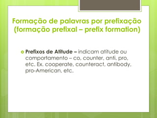 Formação de palavras por prefixação
(formação prefixal – prefix formation)
 Prefixos de Atitude – indicam atitude ou
comportamento – co, counter, anti, pro,
etc. Ex. cooperate, counteract, antibody,
pro-American, etc.
 