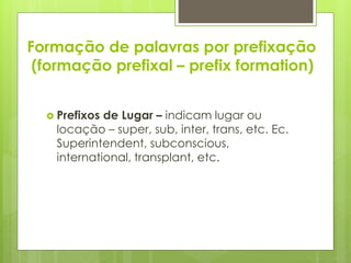 Formação de palavras por prefixação
(formação prefixal – prefix formation)
 Prefixos de Lugar – indicam lugar ou
locação – super, sub, inter, trans, etc. Ec.
Superintendent, subconscious,
international, transplant, etc.
 