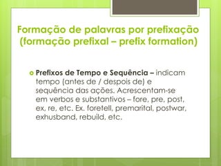 Formação de palavras por prefixação
(formação prefixal – prefix formation)
 Prefixos de Tempo e Sequência – indicam
tempo (antes de / despois de) e
sequência das ações. Acrescentam-se
em verbos e substantivos – fore, pre, post,
ex, re, etc. Ex. foretell, premarital, postwar,
exhusband, rebuild, etc.
 