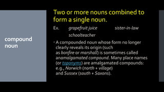compound
noun
Two or more nouns combined to
form a single noun.
Ex. grapefruit juice sister-in-law
schoolteacher
 A compounded noun whose form no longer
clearly reveals its origin (such
as bonfire or marshall) is sometimes called
anamalgamated compound. Many place names
(or toponyms) are amalgamated compounds:
e.g., Norwich (north + village)
and Sussex (south + Saxons).
 