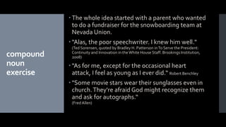 compound
noun
exercise
 The whole idea started with a parent who wanted
to do a fundraiser for the snowboarding team at
Nevada Union.
 "Alas, the poor speechwriter. I knew him well."
(Ted Sorensen, quoted by Bradley H. Patterson inTo Serve the President:
Continuity and Innovation in the White House Staff. Brookings Institution,
2008)
 "As for me, except for the occasional heart
attack, I feel as young as I ever did.“ Robert Benchley
 "Some movie stars wear their sunglasses even in
church.They're afraid God might recognize them
and ask for autographs.“
(Fred Allen)
 