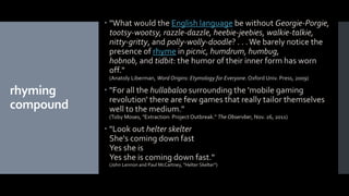 rhyming
compound
 "What would the English language be without Georgie-Porgie,
tootsy-wootsy, razzle-dazzle, heebie-jeebies, walkie-talkie,
nitty-gritty, and polly-wolly-doodle? . . .We barely notice the
presence of rhyme in picnic, humdrum, humbug,
hobnob, and tidbit: the humor of their inner form has worn
off."
(Anatoly Liberman, Word Origins: Etymology for Everyone. Oxford Univ. Press, 2009)
 "For all the hullabaloo surrounding the 'mobile gaming
revolution' there are few games that really tailor themselves
well to the medium."
(Toby Moses, "Extraction: Project Outbreak." The Observber, Nov. 26, 2011)
 "Look out helter skelter
She's coming down fast
Yes she is
Yes she is coming down fast."
(John Lennon and Paul McCartney, "Helter Skelter")
 