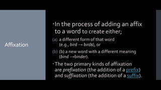 Affixation
In the process of adding an affix
to a word to create either;
(a) a different form of that word
(e.g., bird → birds), or
(b) (b) a new word with a different meaning
(bind →binder).
The two primary kinds of affixation
are prefixation (the addition of a prefix)
and suffixation (the addition of a suffix).
 