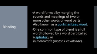 Blending
A word formed by merging the
sounds and meanings of two or
more other words or word parts.
Also known as a portmanteau word.
One common type of blend is a full
word followed by a word part (called
a splinter), as
in motorcade (motor + cavalcade).
 