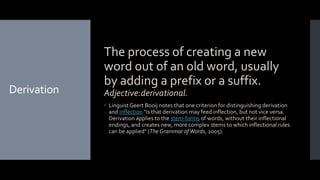 Derivation
The process of creating a new
word out of an old word, usually
by adding a prefix or a suffix.
Adjective:derivational.
 LinguistGeert Booij notes that one criterion for distinguishing derivation
and inflection "is that derivation may feed inflection, but not vice versa.
Derivation applies to the stem-forms of words, without their inflectional
endings, and creates new, more complex stems to which inflectional rules
can be applied" (The Grammar ofWords, 2005).
 