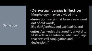 Derivation
Derivation versus Inflection
Morphology may be divided into
derivation--rules that form a new word
out of old words,
like duckfeathers and unkissable, and
inflection --rules that modify a word to
fit its role in a sentence, what language
teachers call conjugation and
declension."
 