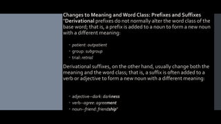  Changes to Meaning and Word Class: Prefixes and Suffixes
"Derivational prefixes do not normally alter the word class of the
base word; that is, a prefix is added to a noun to form a new noun
with a different meaning:
 patient: outpatient
 group: subgroup
 trial: retrial
 Derivational suffixes, on the other hand, usually change both the
meaning and the word class; that is, a suffix is often added to a
verb or adjective to form a new noun with a different meaning:
 adjective--dark: darkness
 verb--agree: agreement
 noun--friend: friendship"
 