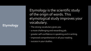 Etymology
Etymology is the scientific study
of the origin of words.This
etymological study improves your
vocabulary.
 The strong vocabulary gives you
 a more challenging and rewarding job.
 greater self-confidence in speaking and in writing.
 improved comprehension in all your reading.
 success in your studies.
 