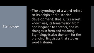 Etymology
The etymology of a word refers
to its origin and historical
development: that is, its earliest
known use, its transmission from
one language to another, and its
changes in form and meaning.
Etymology is also the term for the
branch of linguistics that studies
word histories.
 