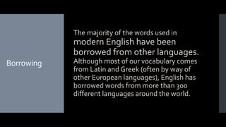 Borrowing
The majority of the words used in
modern English have been
borrowed from other languages.
Although most of our vocabulary comes
from Latin and Greek (often by way of
other European languages), English has
borrowed words from more than 300
different languages around the world.
 