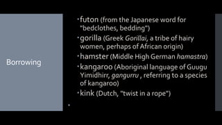 Borrowing
futon (from the Japanese word for
"bedclothes, bedding")
gorilla (Greek Gorillai, a tribe of hairy
women, perhaps of African origin)
hamster (Middle High German hamastra)
kangaroo (Aboriginal language of Guugu
Yimidhirr, gangurru , referring to a species
of kangaroo)
kink (Dutch, "twist in a rope")

 