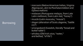 Borrowing
 moccasin (Native American Indian,Virginia
Algonquian, akin to Powhatanmäkäsn and
Ojibwa makisin)
 molasses (Portuguese melaços, from Late
Latin mellceum, from Latin mel, "honey")
 muscle (Latin musculus, "mouse")
 slogan (alteration of Scots slogorne, "battle
cry")
 smorgasbord (Swedish, literally "bread and
butter table")
 whiskey (Old Irish uisce, "water,"
and bethad, "of life")
 