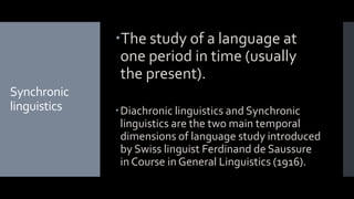Synchronic
linguistics
The study of a language at
one period in time (usually
the present).
Diachronic linguistics and Synchronic
linguistics are the two main temporal
dimensions of language study introduced
by Swiss linguist Ferdinand de Saussure
in Course in General Linguistics (1916).
 