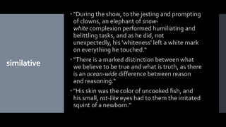 similative
 "During the show, to the jesting and prompting
of clowns, an elephant of snow-
white complexion performed humiliating and
belittling tasks, and as he did, not
unexpectedly, his 'whiteness' left a white mark
on everything he touched.“
 "There is a marked distinction between what
we believe to be true and what is truth, as there
is an ocean-wide difference between reason
and reasoning.“
 "His skin was the color of uncooked fish, and
his small, rat-like eyes had to them the irritated
squint of a newborn."
 