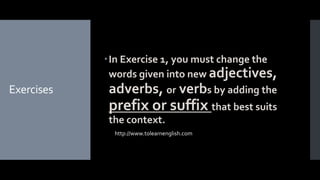 Exercises
In Exercise 1, you must change the
words given into new adjectives,
adverbs, or verbs by adding the
prefix or suffix that best suits
the context.
http://www.tolearnenglish.com
 