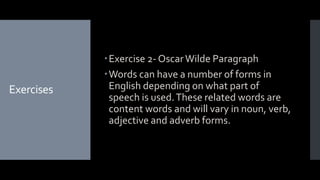 Exercises
Exercise 2- OscarWilde Paragraph
Words can have a number of forms in
English depending on what part of
speech is used.These related words are
content words and will vary in noun, verb,
adjective and adverb forms.
 