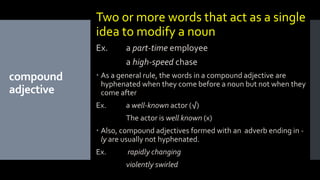 compound
adjective
Two or more words that act as a single
idea to modify a noun
Ex. a part-time employee
a high-speed chase
 As a general rule, the words in a compound adjective are
hyphenated when they come before a noun but not when they
come after
Ex. a well-known actor (√)
The actor is well known (x)
 Also, compound adjectives formed with an adverb ending in -
ly are usually not hyphenated.
Ex. rapidly changing
violently swirled
 