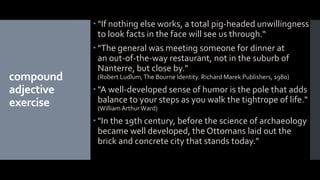 compound
adjective
exercise
 "If nothing else works, a total pig-headed unwillingness
to look facts in the face will see us through.“
 "The general was meeting someone for dinner at
an out-of-the-way restaurant, not in the suburb of
Nanterre, but close by."
(Robert Ludlum,The Bourne Identity. Richard Marek Publishers, 1980)
 "A well-developed sense of humor is the pole that adds
balance to your steps as you walk the tightrope of life."
(WilliamArthurWard)
 "In the 19th century, before the science of archaeology
became well developed, the Ottomans laid out the
brick and concrete city that stands today."
 