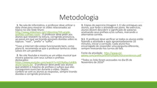 Metodologia
1. Na sala de informática, o professor deve utilizar o
data show para mostrar os slides relacionados ao
tópico no site Slide Share:
http://www.slideshare.net/146online/5th-grade-
prefixes-suffixes-roots . O professor deve pedir aos
alunos que revezem na leitura, corrigindo pronúncia,
ao passo em que vai tirando possíveis dúvidas sobre os
tópicos: “root”, “prefix” e “suffix”.
*Caso a internet não esteja funcionando bem, como
plano B, recomenda-se que o professor tenha os slides
salvos em um pendrive.
2. No site Youtube e mostra-se um vídeo musical que
mostra palavras com seus sufixos e prefixos
destacados:
https://www.youtube.com/watch?v=H2Z4p0au1yk&fe
ature=youtu.be . O professor deve pedir aos alunos
que anotem o máximo de prefixos e sufixos que eles
conseguirem ouvir/ver durante o vídeo. Depois
confere-se com os alunos as respostas, sempre tirando
dúvidas e corrigindo pronúncia.
3. Cópias do exercício (Imagem 1.1) são entregues aos
alunos, que farão a atividade em pares. No exercício,
alunos devem descobrir o significado de palavras
analisando seus prefixos e/ou sufixos, marcando a
alternativa correta.
3.1. O professor deve verificar se todos os alunos estão
fazendo a atividade e após aproximadamente 10
minutos, iniciar a correção. Cada aluno fica
encarregado de responder uma pergunta diferente,
sempre revezando nos turnos de fala.
Fonte da atividade: http://www.esl-
galaxy.com/prefix/prefixmultiplechoicesentences.pdf
*Todos os links foram acessados no dia 05 de
Novembro de 2016*
 