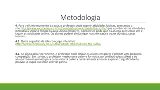 Metodologia
4. Para o último momento da aula, o professor pode sugerir atividades lúdicas, acessando o
site http://www.vocabulary.co.il/suffixes/high-school/divide-the-suffix/ que contém várias atividades
interativas sobre o tópico da aula. Ainda em pares, o professor pede que os alunos acessem o site e
façam as atividades online. Os alunos podem ainda jogar mais em casa e trazer dúvidas, casos
tenham.
4.1. Outra sugestão de site com jogo interativo:
http://www.vocabulary.co.il/suffixes/high-school/divide-the-suffix/
4.2. Se ainda achar pertinente, o professor pode deixar os alunos em pares e propor uma pequena
competição. Em turnos, o professor mostra uma palavra formada por prefixos e/ou sufixos e os
alunos tem um minuto para pronunciar a palavra corretamente e tentar explicar o significado da
palavra. A dupla que mais acertar ganha.
 