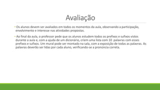 Avaliação
• Os alunos devem ser avaliados em todos os momentos da aula, observando a participação,
envolvimento e interesse nas atividades propostas.
• Ao final da aula, o professor pede que os alunos estudem todos os prefixos e sufixos vistos
durante a aula e, com a ajuda de um dicionário, criem uma lista com 10 palavras com esses
prefixos e sufixos. Um mural pode ser montado na sala, com a exposição de todas as palavras. As
palavras deverão ser lidas por cada aluno, verificando-se a pronúncia correta.
 