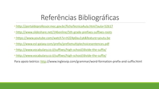Referências Bibliográficas
• http://portaldoprofessor.mec.gov.br/fichaTecnicaAula.html?aula=52617
• http://www.slideshare.net/146online/5th-grade-prefixes-suffixes-roots
• https://www.youtube.com/watch?v=H2Z4p0au1yk&feature=youtu.be
• http://www.esl-galaxy.com/prefix/prefixmultiplechoicesentences.pdf
• http://www.vocabulary.co.il/suffixes/high-school/divide-the-suffix/
• http://www.vocabulary.co.il/suffixes/high-school/divide-the-suffix/
Para apoio teórico: http://www.inglesvip.com/grammar/word-formation-prefix-and-suffix.html
 