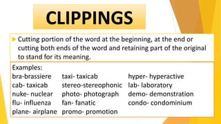  Cutting portion of the word at the beginning, at the end or
cutting both ends of the word and retaining part of the original
to stand for its meaning.
CLIPPINGS
Examples:
bra-brassiere taxi- taxicab hyper- hyperactive
cab- taxicab stereo-stereophonic lab- laboratory
nuke- nuclear photo- photograph demo- demonstration
flu- influenza fan- fanatic condo- condominium
plane- airplane promo- promotion
 