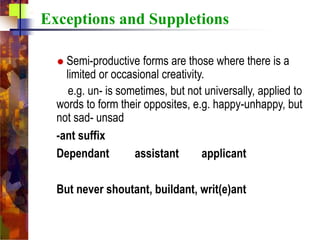 Exceptions and Suppletions
 Semi-productive forms are those where there is a
limited or occasional creativity.
e.g. un- is sometimes, but not universally, applied to
words to form their opposites, e.g. happy-unhappy, but
not sad- unsad
-ant suffix
Dependant assistant applicant
But never shoutant, buildant, writ(e)ant
 