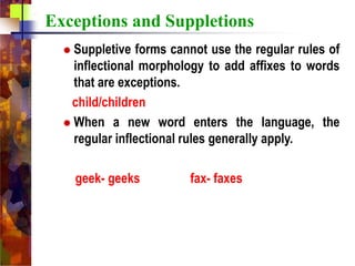 Exceptions and Suppletions
 Suppletive forms cannot use the regular rules of
inflectional morphology to add affixes to words
that are exceptions.
child/children
 When a new word enters the language, the
regular inflectional rules generally apply.
geek- geeks fax- faxes
 