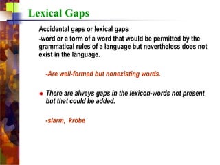 Lexical Gaps
Accidental gaps or lexical gaps
-word or a form of a word that would be permitted by the
grammatical rules of a language but nevertheless does not
exist in the language.
-Are well-formed but nonexisting words.
 There are always gaps in the lexicon-words not present
but that could be added.
-slarm, krobe
 