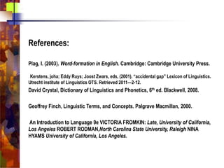 References:
Plag, I. (2003). Word-formation in English. Cambridge: Cambridge University Press.
Kerstens, joha; Eddy Ruys; Joost Zwars, eds, (2001). “accidental gap” Lexicon of Linguistics.
Utrecht institute of Linguistics OTS. Retrieved 2011—2-12.
David Crystal, Dictionary of Linguistics and Phonetics, 6th ed. Blackwell, 2008.
Geoffrey Finch, Linguistic Terms, and Concepts. Palgrave Macmillan, 2000.
An Introduction to Language 9e VICTORIA FROMKIN: Late, University of California,
Los Angeles ROBERT RODMAN,North Carolina State University, Raleigh NINA
HYAMS University of California, Los Angeles.
 