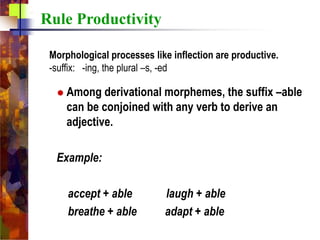 Among derivational morphemes, the suffix –able
can be conjoined with any verb to derive an
adjective.
Example:
accept + able laugh + able
breathe + able adapt + able
Rule Productivity
Morphological processes like inflection are productive.
-suffix: -ing, the plural –s, -ed
 