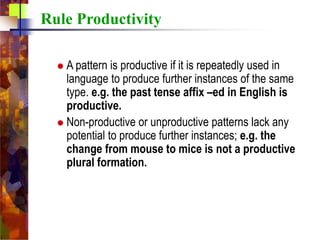  A pattern is productive if it is repeatedly used in
language to produce further instances of the same
type. e.g. the past tense affix –ed in English is
productive.
 Non-productive or unproductive patterns lack any
potential to produce further instances; e.g. the
change from mouse to mice is not a productive
plural formation.
Rule Productivity
 