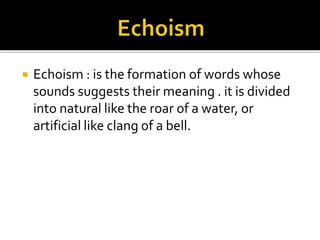  Echoism : is the formation of words whose
sounds suggests their meaning . it is divided
into natural like the roar of a water, or
artificial like clang of a bell.
 
