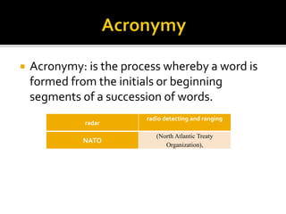  Acronymy: is the process whereby a word is
formed from the initials or beginning
segments of a succession of words.
radar
radio detecting and ranging
NATO
(North Atlantic Treaty
Organization),
 